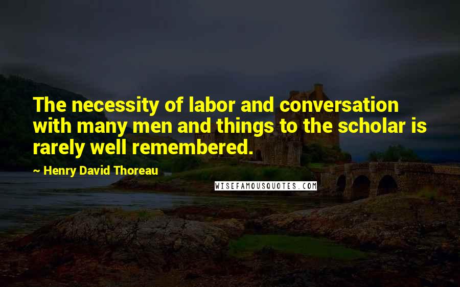 Henry David Thoreau Quotes: The necessity of labor and conversation with many men and things to the scholar is rarely well remembered.