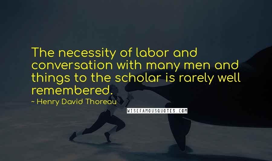 Henry David Thoreau Quotes: The necessity of labor and conversation with many men and things to the scholar is rarely well remembered.