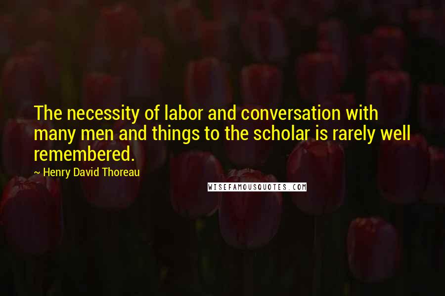 Henry David Thoreau Quotes: The necessity of labor and conversation with many men and things to the scholar is rarely well remembered.