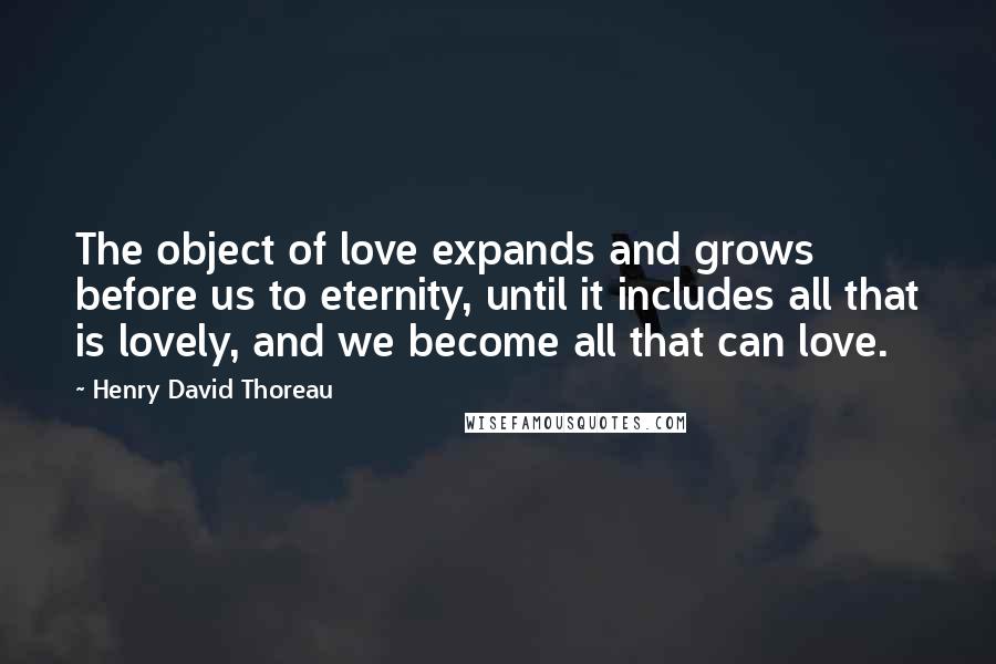 Henry David Thoreau Quotes: The object of love expands and grows before us to eternity, until it includes all that is lovely, and we become all that can love.