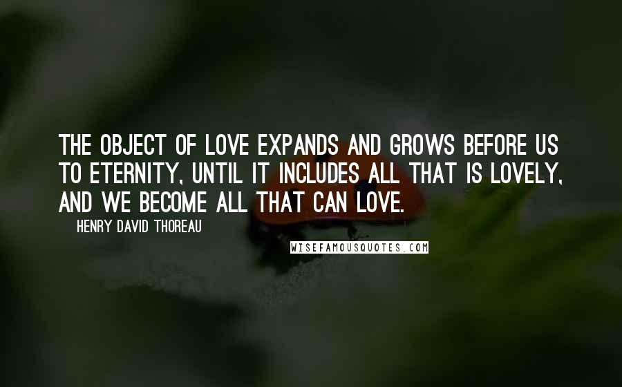 Henry David Thoreau Quotes: The object of love expands and grows before us to eternity, until it includes all that is lovely, and we become all that can love.