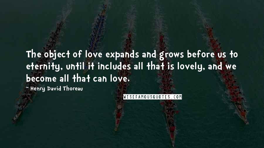 Henry David Thoreau Quotes: The object of love expands and grows before us to eternity, until it includes all that is lovely, and we become all that can love.