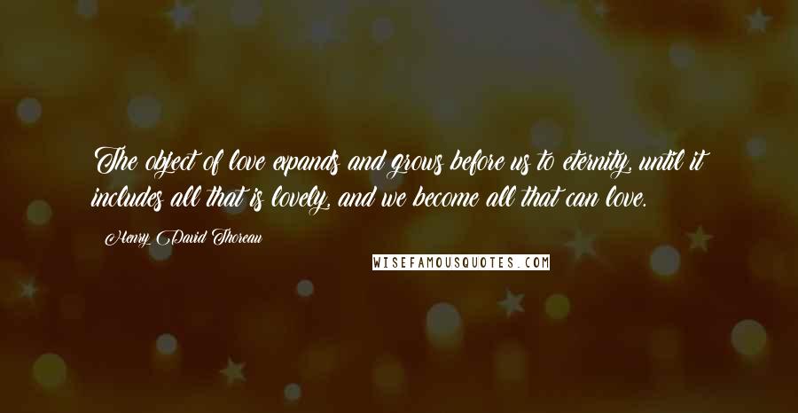 Henry David Thoreau Quotes: The object of love expands and grows before us to eternity, until it includes all that is lovely, and we become all that can love.