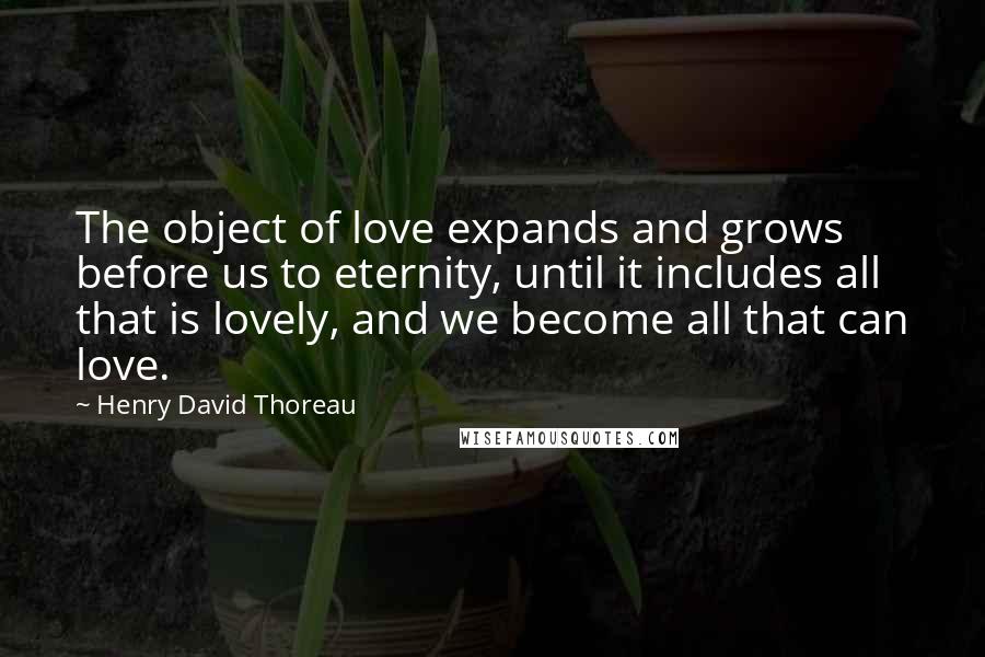 Henry David Thoreau Quotes: The object of love expands and grows before us to eternity, until it includes all that is lovely, and we become all that can love.