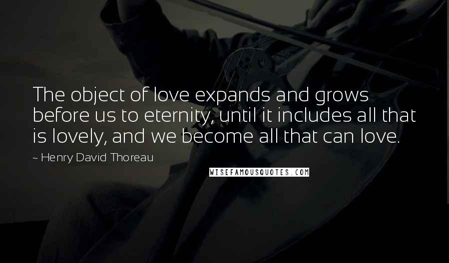 Henry David Thoreau Quotes: The object of love expands and grows before us to eternity, until it includes all that is lovely, and we become all that can love.