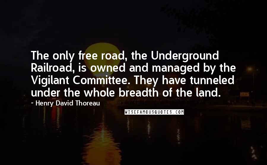 Henry David Thoreau Quotes: The only free road, the Underground Railroad, is owned and managed by the Vigilant Committee. They have tunneled under the whole breadth of the land.