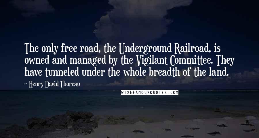 Henry David Thoreau Quotes: The only free road, the Underground Railroad, is owned and managed by the Vigilant Committee. They have tunneled under the whole breadth of the land.