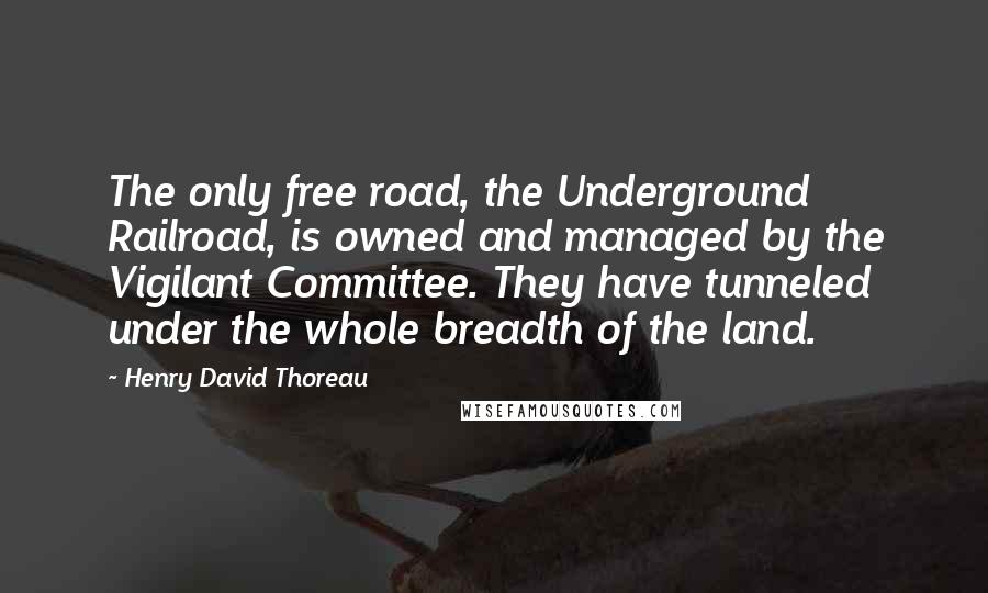 Henry David Thoreau Quotes: The only free road, the Underground Railroad, is owned and managed by the Vigilant Committee. They have tunneled under the whole breadth of the land.