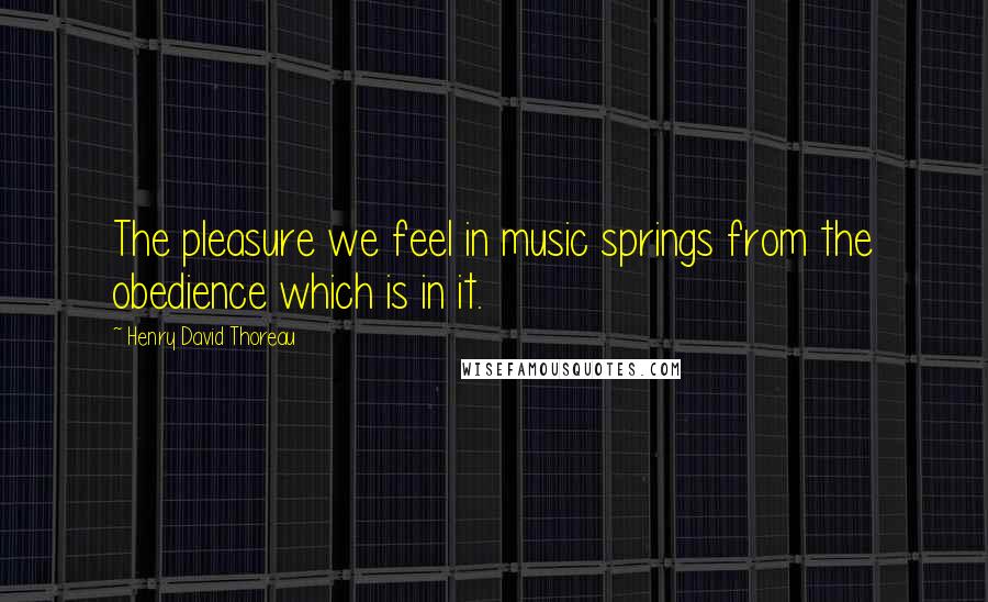 Henry David Thoreau Quotes: The pleasure we feel in music springs from the obedience which is in it.