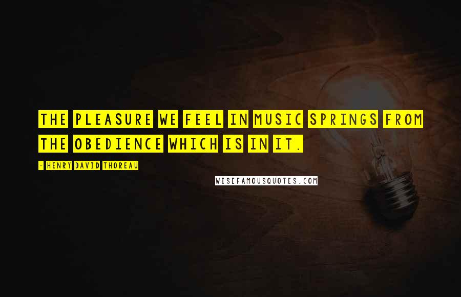 Henry David Thoreau Quotes: The pleasure we feel in music springs from the obedience which is in it.