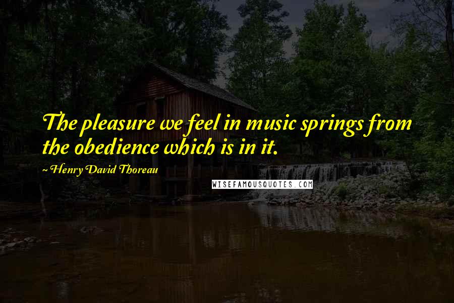 Henry David Thoreau Quotes: The pleasure we feel in music springs from the obedience which is in it.