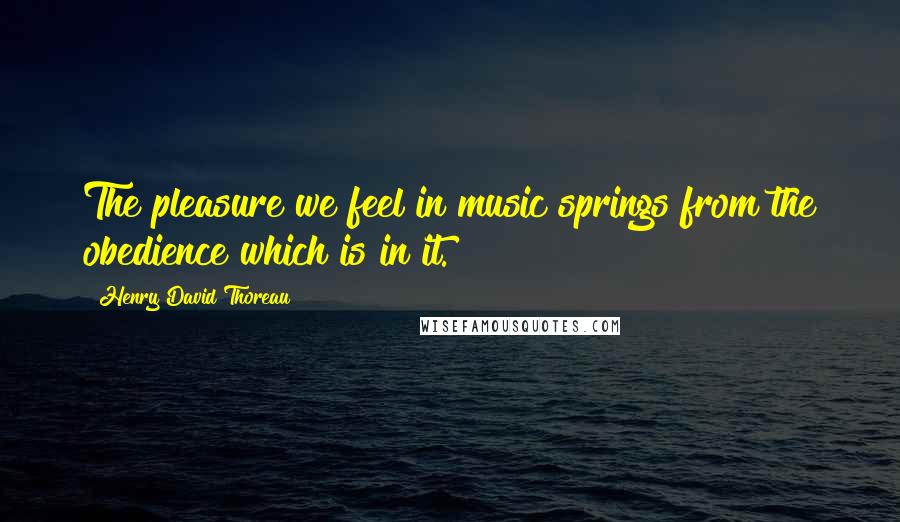 Henry David Thoreau Quotes: The pleasure we feel in music springs from the obedience which is in it.