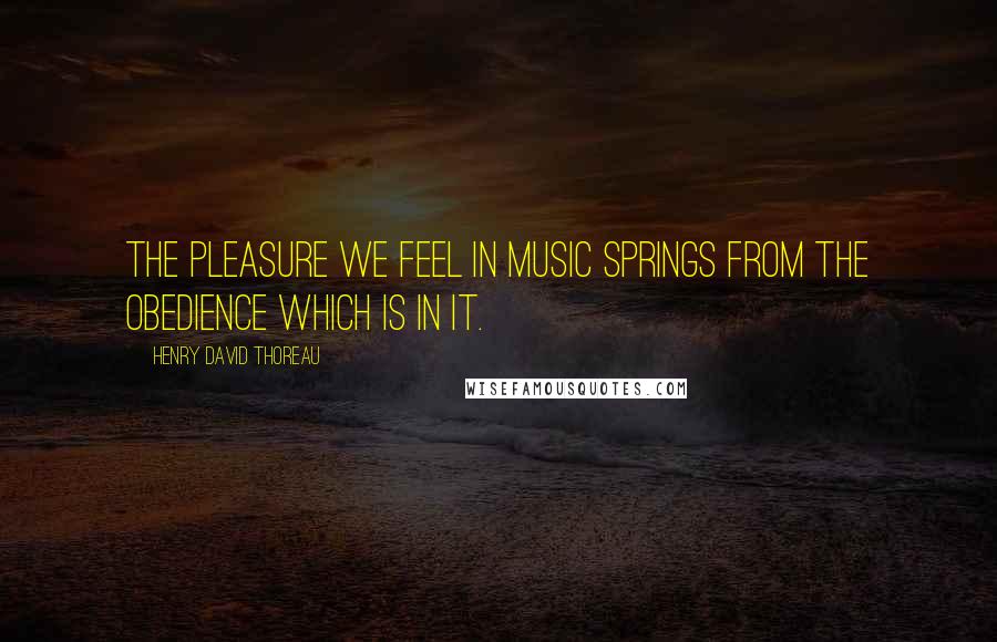 Henry David Thoreau Quotes: The pleasure we feel in music springs from the obedience which is in it.