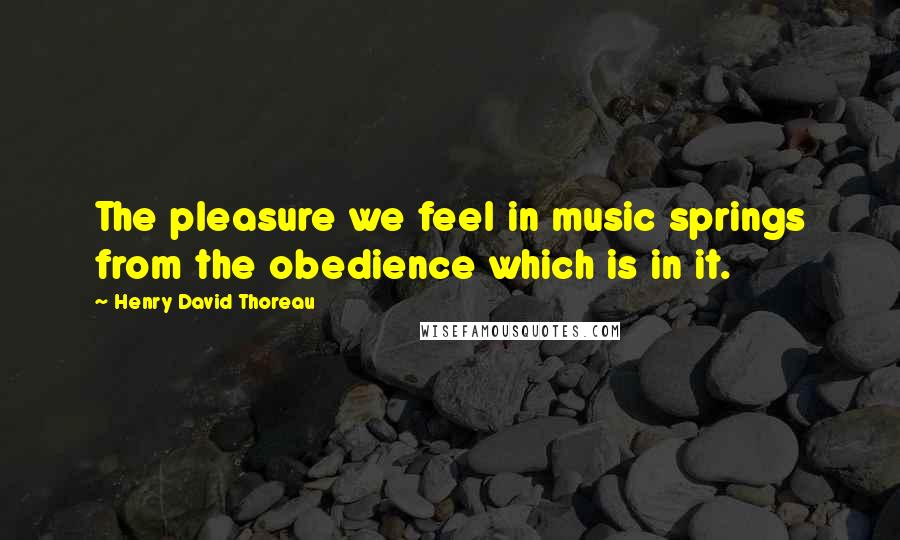Henry David Thoreau Quotes: The pleasure we feel in music springs from the obedience which is in it.