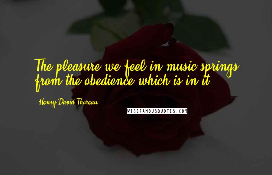 Henry David Thoreau Quotes: The pleasure we feel in music springs from the obedience which is in it.