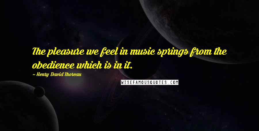 Henry David Thoreau Quotes: The pleasure we feel in music springs from the obedience which is in it.