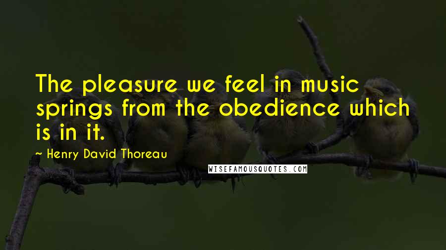 Henry David Thoreau Quotes: The pleasure we feel in music springs from the obedience which is in it.