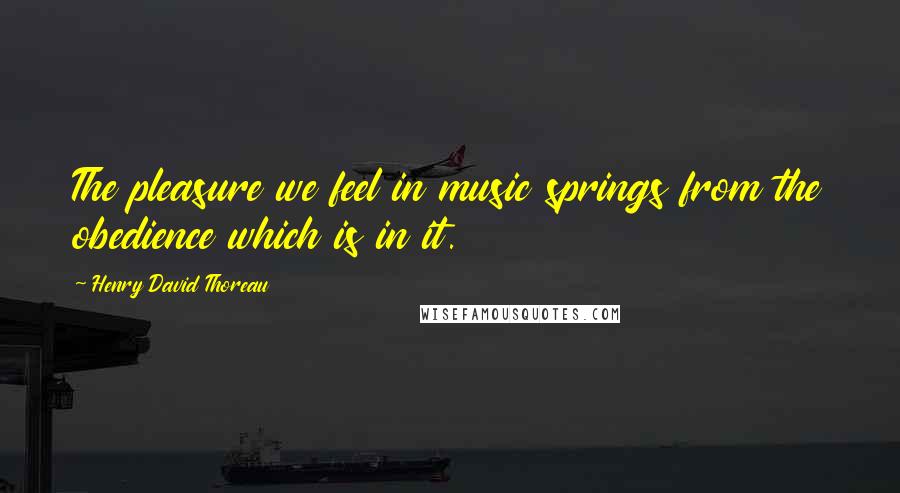 Henry David Thoreau Quotes: The pleasure we feel in music springs from the obedience which is in it.
