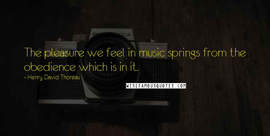 Henry David Thoreau Quotes: The pleasure we feel in music springs from the obedience which is in it.