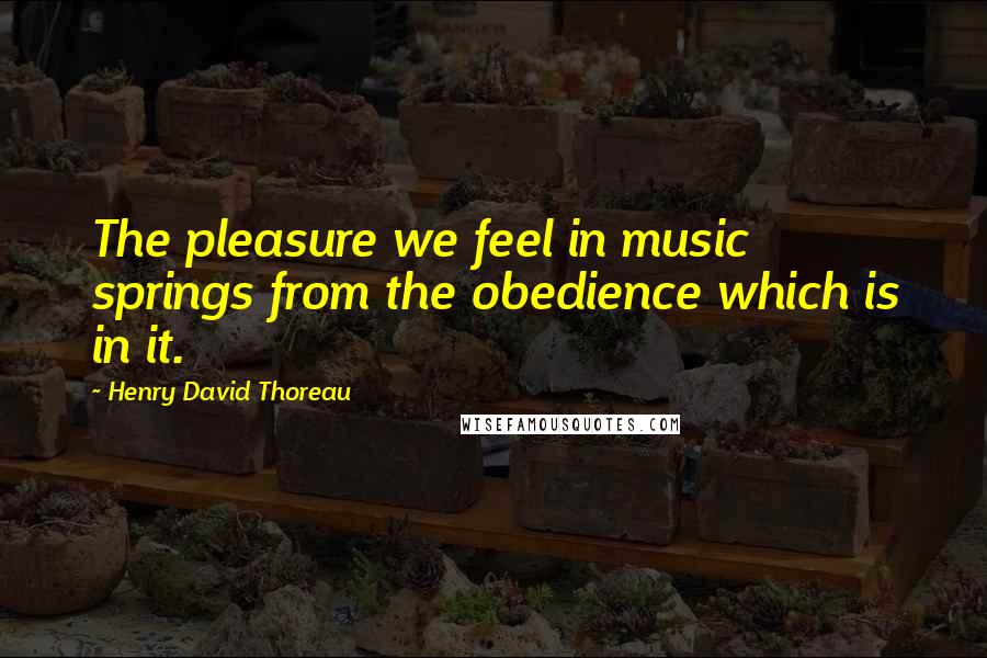 Henry David Thoreau Quotes: The pleasure we feel in music springs from the obedience which is in it.