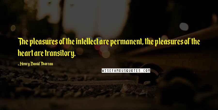 Henry David Thoreau Quotes: The pleasures of the intellect are permanent, the pleasures of the heart are transitory.