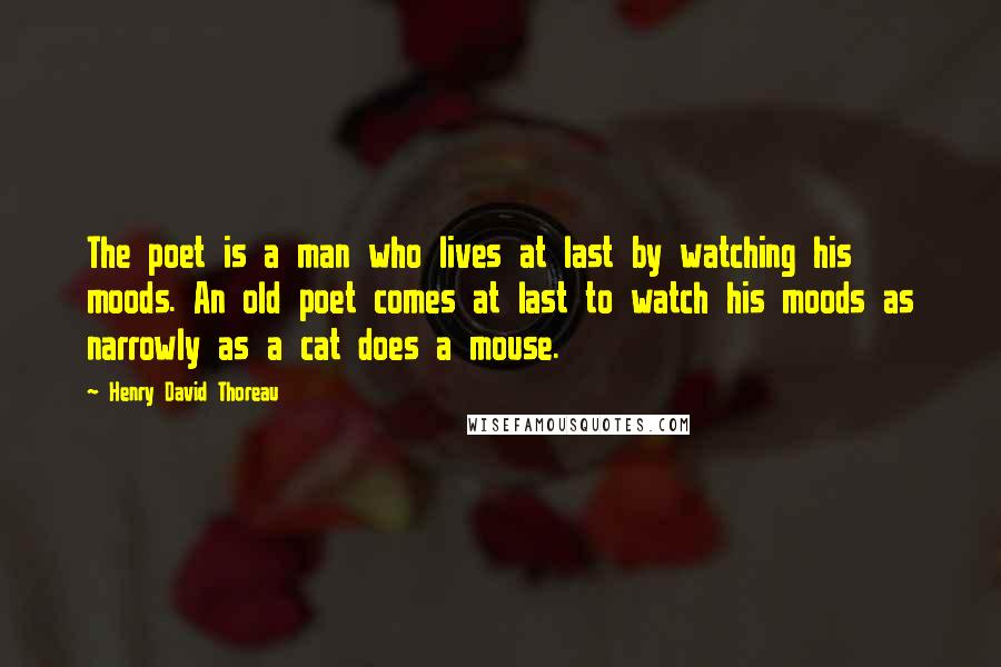 Henry David Thoreau Quotes: The poet is a man who lives at last by watching his moods. An old poet comes at last to watch his moods as narrowly as a cat does a mouse.