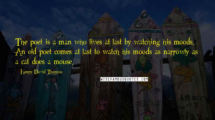 Henry David Thoreau Quotes: The poet is a man who lives at last by watching his moods. An old poet comes at last to watch his moods as narrowly as a cat does a mouse.