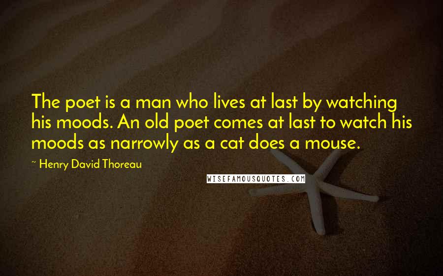 Henry David Thoreau Quotes: The poet is a man who lives at last by watching his moods. An old poet comes at last to watch his moods as narrowly as a cat does a mouse.