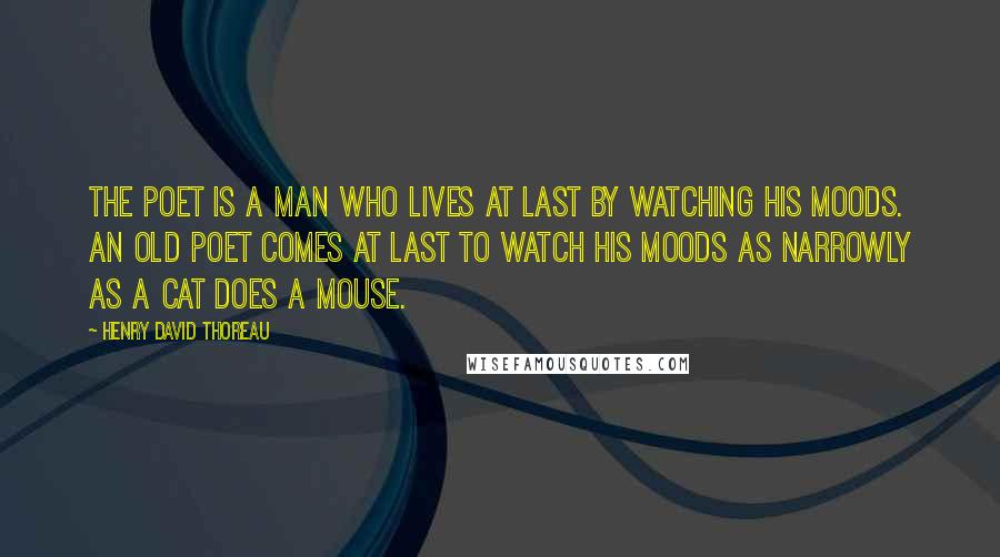 Henry David Thoreau Quotes: The poet is a man who lives at last by watching his moods. An old poet comes at last to watch his moods as narrowly as a cat does a mouse.