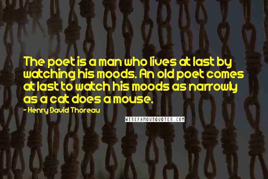 Henry David Thoreau Quotes: The poet is a man who lives at last by watching his moods. An old poet comes at last to watch his moods as narrowly as a cat does a mouse.
