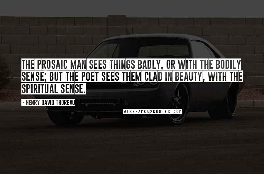 Henry David Thoreau Quotes: The prosaic man sees things badly, or with the bodily sense; but the poet sees them clad in beauty, with the spiritual sense.