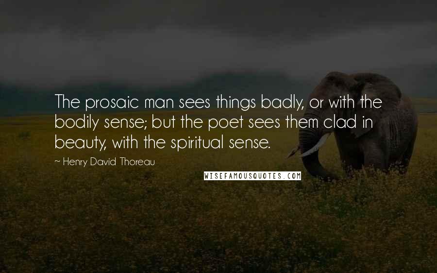 Henry David Thoreau Quotes: The prosaic man sees things badly, or with the bodily sense; but the poet sees them clad in beauty, with the spiritual sense.