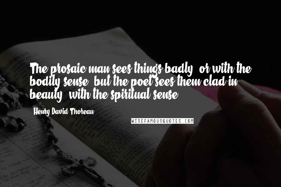 Henry David Thoreau Quotes: The prosaic man sees things badly, or with the bodily sense; but the poet sees them clad in beauty, with the spiritual sense.