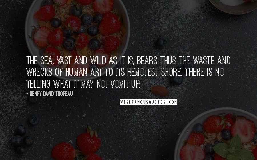 Henry David Thoreau Quotes: The sea, vast and wild as it is, bears thus the waste and wrecks of human art to its remotest shore. There is no telling what it may not vomit up.