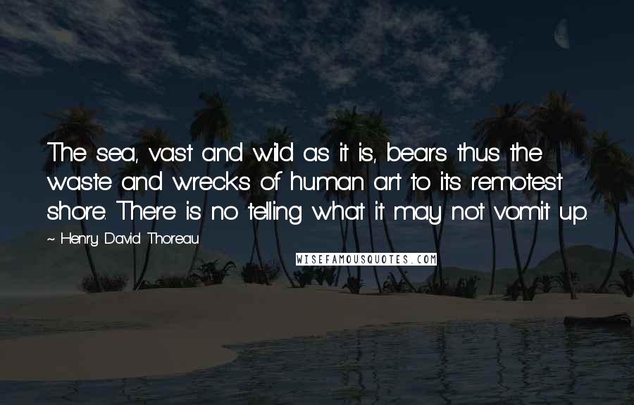 Henry David Thoreau Quotes: The sea, vast and wild as it is, bears thus the waste and wrecks of human art to its remotest shore. There is no telling what it may not vomit up.