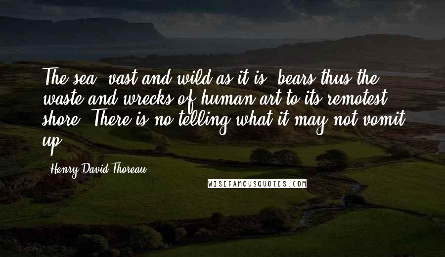 Henry David Thoreau Quotes: The sea, vast and wild as it is, bears thus the waste and wrecks of human art to its remotest shore. There is no telling what it may not vomit up.