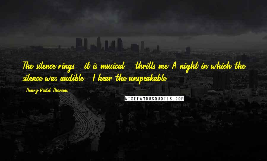 Henry David Thoreau Quotes: The silence rings - it is musical & thrills me. A night in which the silence was audible - I hear the unspeakable.