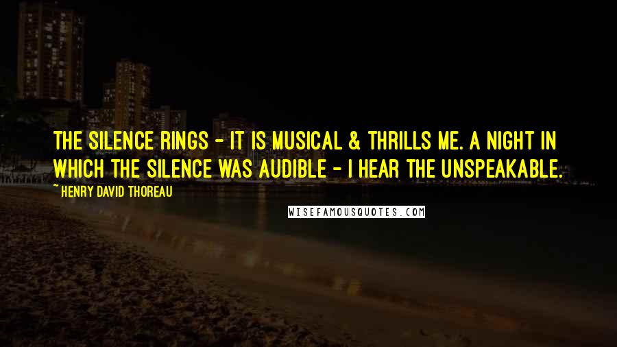 Henry David Thoreau Quotes: The silence rings - it is musical & thrills me. A night in which the silence was audible - I hear the unspeakable.