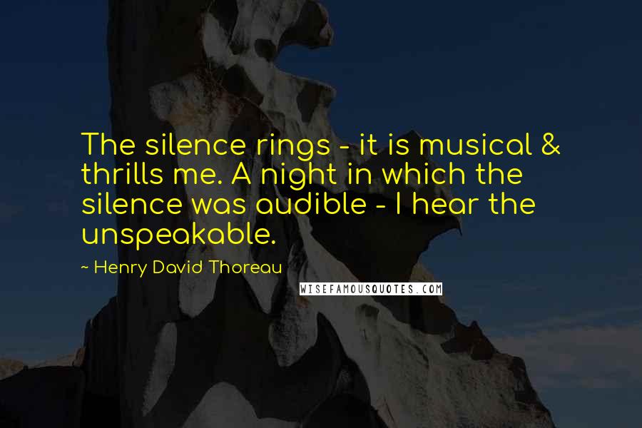 Henry David Thoreau Quotes: The silence rings - it is musical & thrills me. A night in which the silence was audible - I hear the unspeakable.