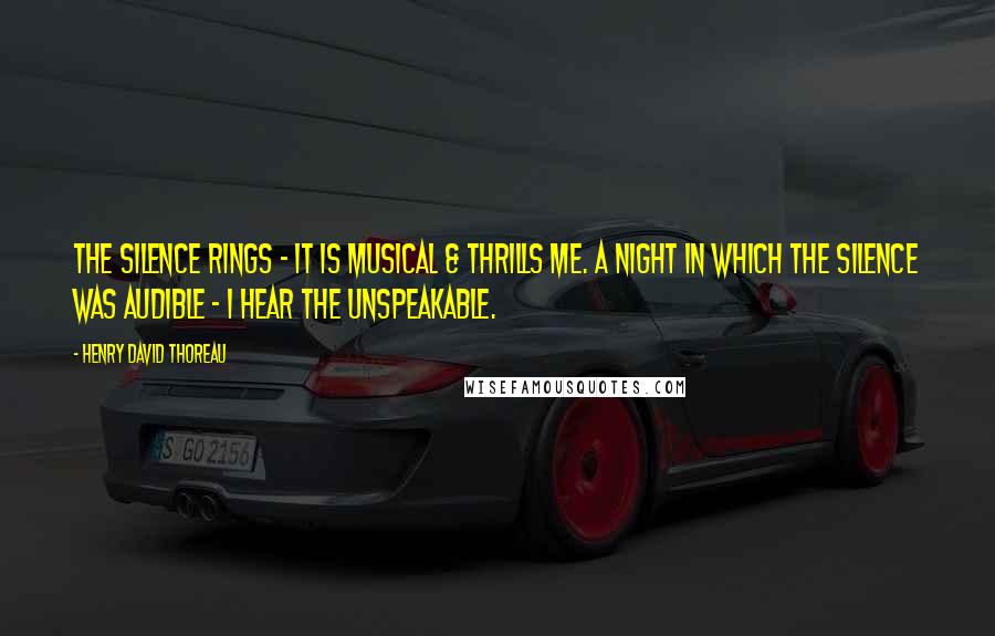 Henry David Thoreau Quotes: The silence rings - it is musical & thrills me. A night in which the silence was audible - I hear the unspeakable.