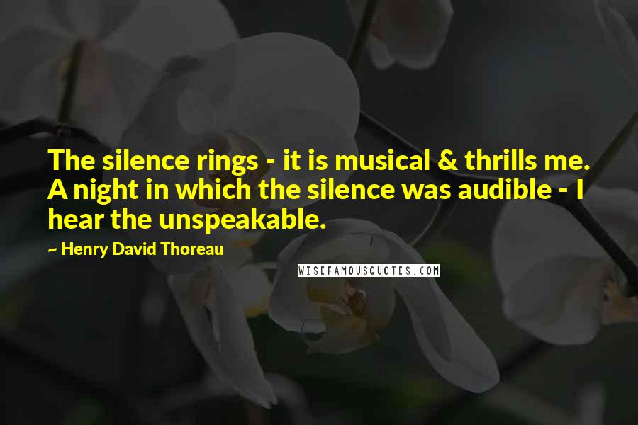 Henry David Thoreau Quotes: The silence rings - it is musical & thrills me. A night in which the silence was audible - I hear the unspeakable.