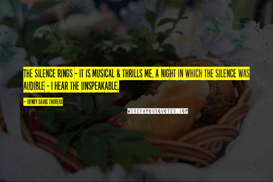 Henry David Thoreau Quotes: The silence rings - it is musical & thrills me. A night in which the silence was audible - I hear the unspeakable.