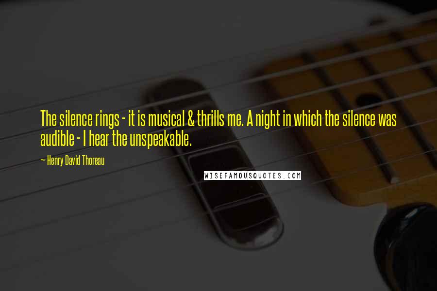 Henry David Thoreau Quotes: The silence rings - it is musical & thrills me. A night in which the silence was audible - I hear the unspeakable.