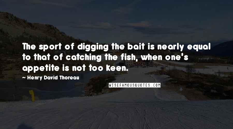 Henry David Thoreau Quotes: The sport of digging the bait is nearly equal to that of catching the fish, when one's appetite is not too keen.