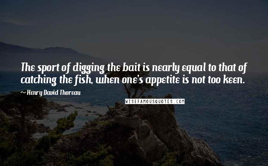 Henry David Thoreau Quotes: The sport of digging the bait is nearly equal to that of catching the fish, when one's appetite is not too keen.