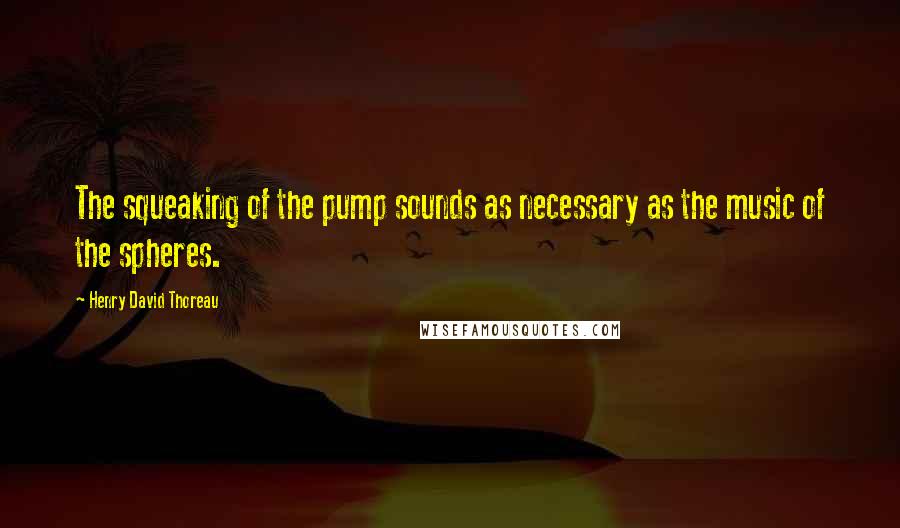 Henry David Thoreau Quotes: The squeaking of the pump sounds as necessary as the music of the spheres.