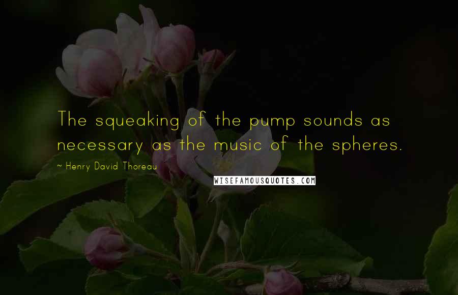 Henry David Thoreau Quotes: The squeaking of the pump sounds as necessary as the music of the spheres.