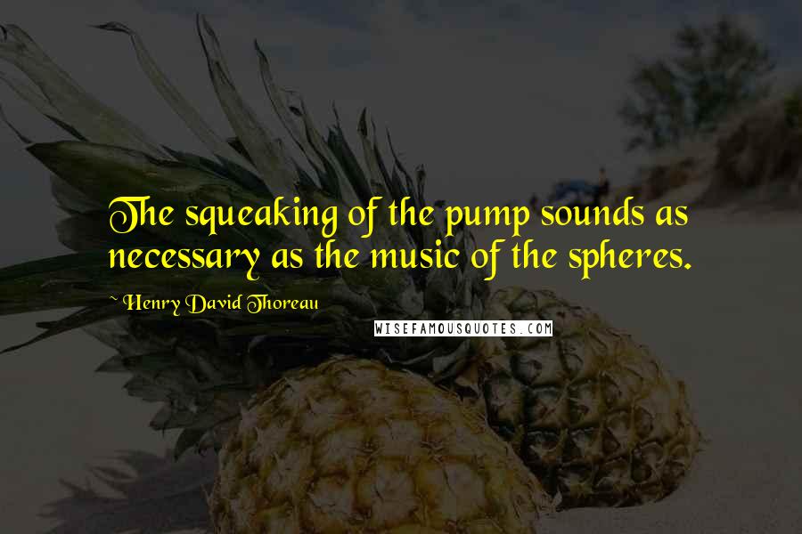 Henry David Thoreau Quotes: The squeaking of the pump sounds as necessary as the music of the spheres.