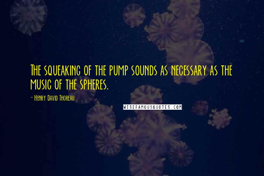 Henry David Thoreau Quotes: The squeaking of the pump sounds as necessary as the music of the spheres.