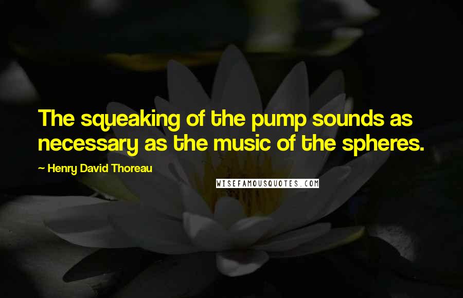 Henry David Thoreau Quotes: The squeaking of the pump sounds as necessary as the music of the spheres.